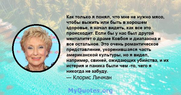 Как только я понял, что мне не нужно мясо, чтобы выжить или быть в хорошем здоровье, я начал видеть, как все это происходит. Если бы у нас был другой менталитет о драме Ковбоя и диапазона и все остальное. Это очень