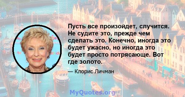 Пусть все произойдет, случится. Не судите это, прежде чем сделать это. Конечно, иногда это будет ужасно, но иногда это будет просто потрясающе. Вот где золото.