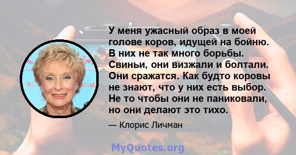 У меня ужасный образ в моей голове коров, идущей на бойню. В них не так много борьбы. Свиньи, они визжали и болтали. Они сражатся. Как будто коровы не знают, что у них есть выбор. Не то чтобы они не паниковали, но они