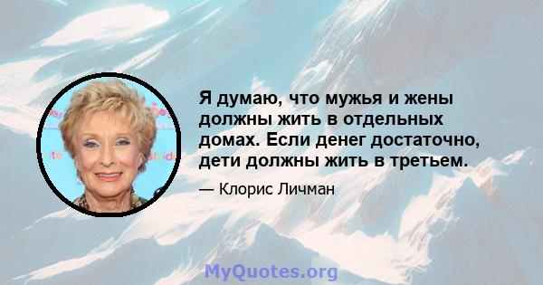 Я думаю, что мужья и жены должны жить в отдельных домах. Если денег достаточно, дети должны жить в третьем.