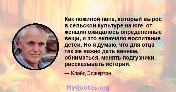 Как пожилой папа, который вырос в сельской культуре на юге, от женщин ожидалось определенные вещи, и это включало воспитание детей. Но я думаю, что для отца так же важно дать ваннам, обниматься, менять подгузники,