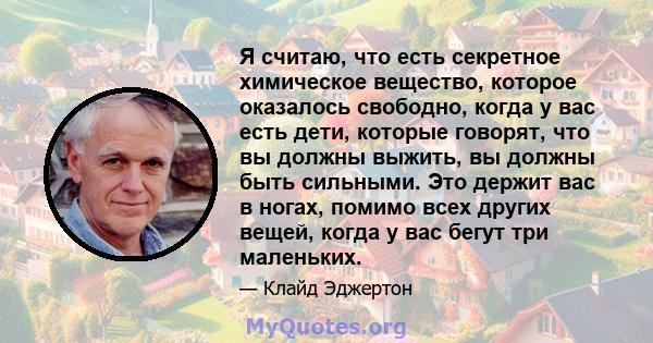 Я считаю, что есть секретное химическое вещество, которое оказалось свободно, когда у вас есть дети, которые говорят, что вы должны выжить, вы должны быть сильными. Это держит вас в ногах, помимо всех других вещей,