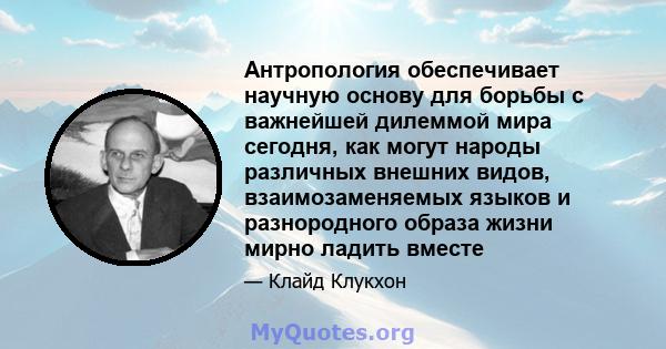 Антропология обеспечивает научную основу для борьбы с важнейшей дилеммой мира сегодня, как могут народы различных внешних видов, взаимозаменяемых языков и разнородного образа жизни мирно ладить вместе