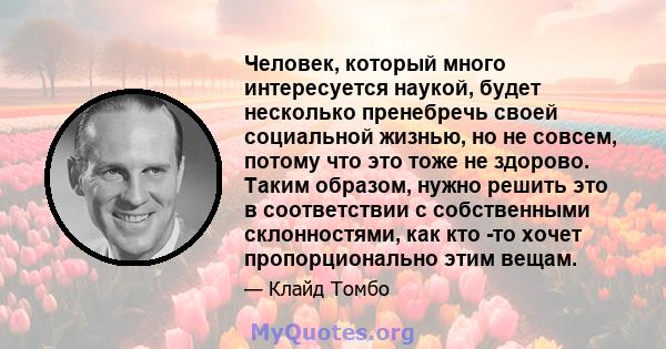 Человек, который много интересуется наукой, будет несколько пренебречь своей социальной жизнью, но не совсем, потому что это тоже не здорово. Таким образом, нужно решить это в соответствии с собственными склонностями,