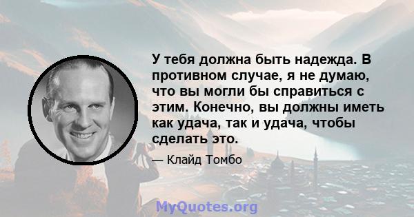 У тебя должна быть надежда. В противном случае, я не думаю, что вы могли бы справиться с этим. Конечно, вы должны иметь как удача, так и удача, чтобы сделать это.