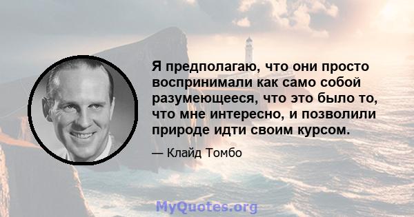 Я предполагаю, что они просто воспринимали как само собой разумеющееся, что это было то, что мне интересно, и позволили природе идти своим курсом.