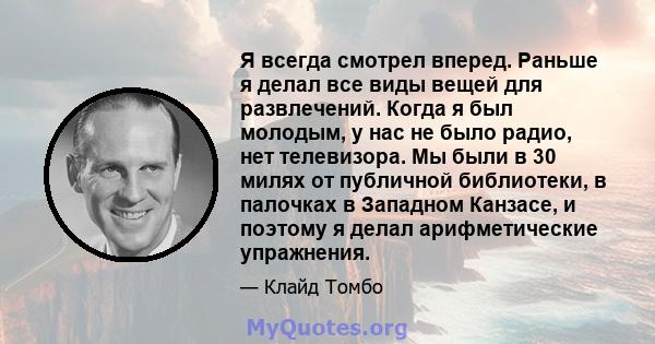 Я всегда смотрел вперед. Раньше я делал все виды вещей для развлечений. Когда я был молодым, у нас не было радио, нет телевизора. Мы были в 30 милях от публичной библиотеки, в палочках в Западном Канзасе, и поэтому я