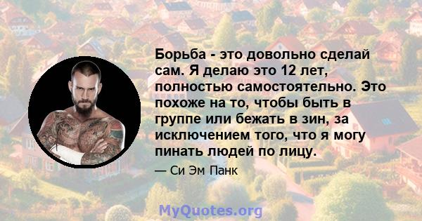 Борьба - это довольно сделай сам. Я делаю это 12 лет, полностью самостоятельно. Это похоже на то, чтобы быть в группе или бежать в зин, за исключением того, что я могу пинать людей по лицу.