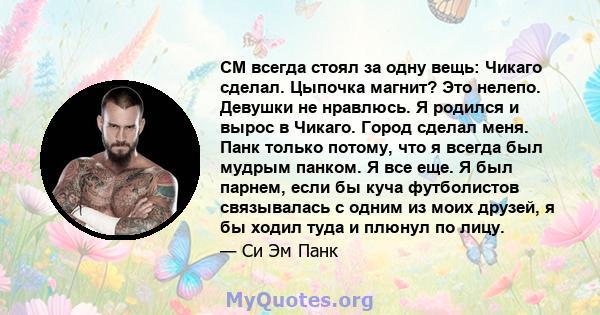 CM всегда стоял за одну вещь: Чикаго сделал. Цыпочка магнит? Это нелепо. Девушки не нравлюсь. Я родился и вырос в Чикаго. Город сделал меня. Панк только потому, что я всегда был мудрым панком. Я все еще. Я был парнем,