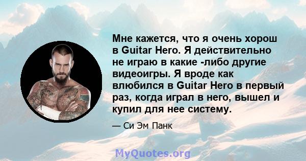 Мне кажется, что я очень хорош в Guitar Hero. Я действительно не играю в какие -либо другие видеоигры. Я вроде как влюбился в Guitar Hero в первый раз, когда играл в него, вышел и купил для нее систему.