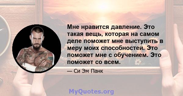 Мне нравится давление. Это такая вещь, которая на самом деле поможет мне выступить в меру моих способностей. Это поможет мне с обучением. Это поможет со всем.