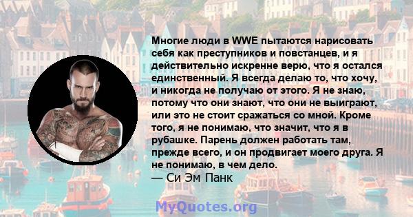 Многие люди в WWE пытаются нарисовать себя как преступников и повстанцев, и я действительно искренне верю, что я остался единственный. Я всегда делаю то, что хочу, и никогда не получаю от этого. Я не знаю, потому что