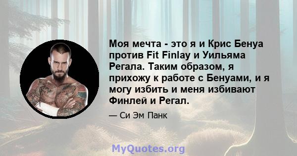 Моя мечта - это я и Крис Бенуа против Fit Finlay и Уильяма Регала. Таким образом, я прихожу к работе с Бенуами, и я могу избить и меня избивают Финлей и Регал.