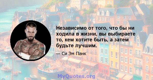 Независимо от того, что бы ни ходила в жизни, вы выбираете то, кем хотите быть, а затем будьте лучшим.