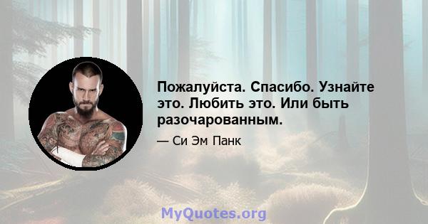 Пожалуйста. Спасибо. Узнайте это. Любить это. Или быть разочарованным.