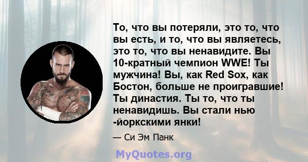 То, что вы потеряли, это то, что вы есть, и то, что вы являетесь, это то, что вы ненавидите. Вы 10-кратный чемпион WWE! Ты мужчина! Вы, как Red Sox, как Бостон, больше не проигравшие! Ты династия. Ты то, что ты