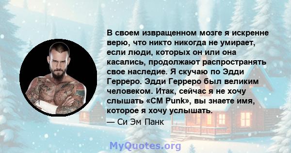 В своем извращенном мозге я искренне верю, что никто никогда не умирает, если люди, которых он или она касались, продолжают распространять свое наследие. Я скучаю по Эдди Герреро. Эдди Герреро был великим человеком.