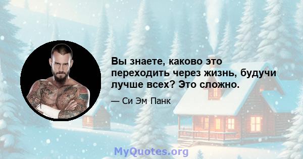 Вы знаете, каково это переходить через жизнь, будучи лучше всех? Это сложно.