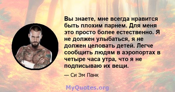 Вы знаете, мне всегда нравится быть плохим парнем. Для меня это просто более естественно. Я не должен улыбаться, я не должен целовать детей. Легче сообщить людям в аэропортах в четыре часа утра, что я не подписываю их