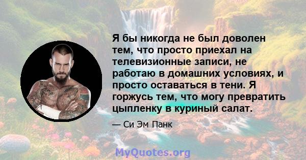 Я бы никогда не был доволен тем, что просто приехал на телевизионные записи, не работаю в домашних условиях, и просто оставаться в тени. Я горжусь тем, что могу превратить цыпленку в куриный салат.