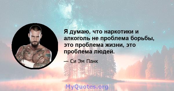 Я думаю, что наркотики и алкоголь не проблема борьбы, это проблема жизни, это проблема людей.