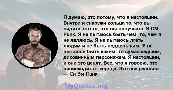 Я думаю, это потому, что я настоящий. Внутри и снаружи кольца то, что вы видите, это то, что вы получаете. Я CM Punk. Я не пытаюсь быть чем -то, чем я не являюсь. Я не пытаюсь лгать людям и не быть поддельным. Я не