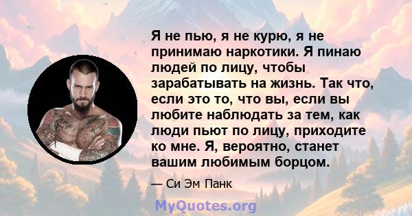 Я не пью, я не курю, я не принимаю наркотики. Я пинаю людей по лицу, чтобы зарабатывать на жизнь. Так что, если это то, что вы, если вы любите наблюдать за тем, как люди пьют по лицу, приходите ко мне. Я, вероятно,