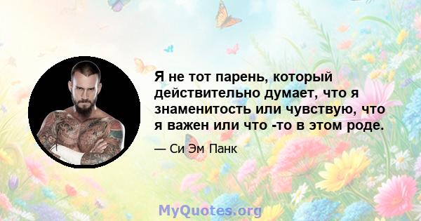 Я не тот парень, который действительно думает, что я знаменитость или чувствую, что я важен или что -то в этом роде.