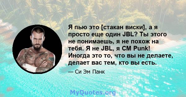 Я пью это [стакан виски], а я просто еще один JBL? Ты этого не понимаешь, я не похож на тебя. Я не JBL, я CM Punk! Иногда это то, что вы не делаете, делает вас тем, кто вы есть.