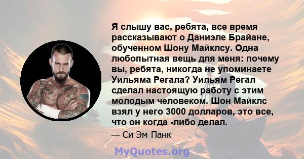 Я слышу вас, ребята, все время рассказывают о Даниэле Брайане, обученном Шону Майклсу. Одна любопытная вещь для меня: почему вы, ребята, никогда не упоминаете Уильяма Регала? Уильям Регал сделал настоящую работу с этим