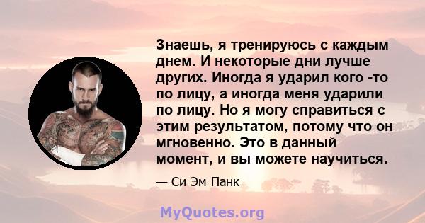 Знаешь, я тренируюсь с каждым днем. И некоторые дни лучше других. Иногда я ударил кого -то по лицу, а иногда меня ударили по лицу. Но я могу справиться с этим результатом, потому что он мгновенно. Это в данный момент, и 