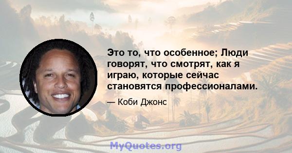 Это то, что особенное; Люди говорят, что смотрят, как я играю, которые сейчас становятся профессионалами.