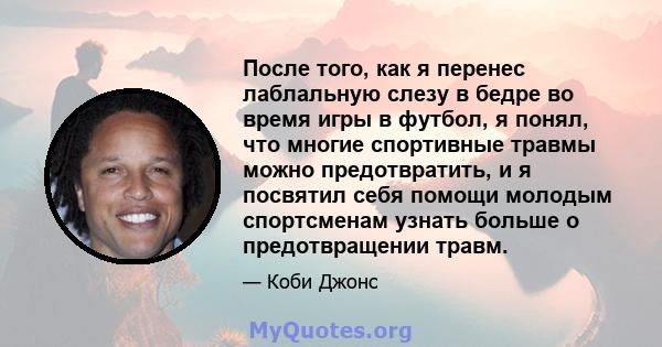 После того, как я перенес лаблальную слезу в бедре во время игры в футбол, я понял, что многие спортивные травмы можно предотвратить, и я посвятил себя помощи молодым спортсменам узнать больше о предотвращении травм.