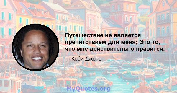 Путешествие не является препятствием для меня; Это то, что мне действительно нравится.