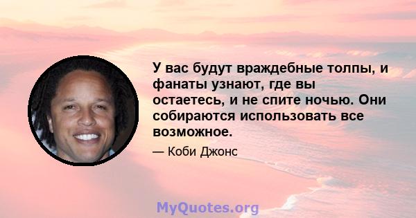 У вас будут враждебные толпы, и фанаты узнают, где вы остаетесь, и не спите ночью. Они собираются использовать все возможное.