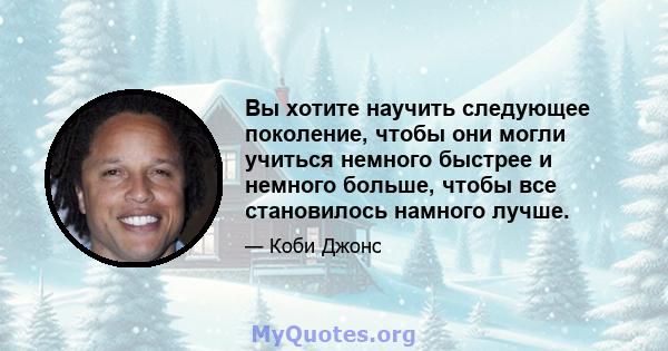 Вы хотите научить следующее поколение, чтобы они могли учиться немного быстрее и немного больше, чтобы все становилось намного лучше.