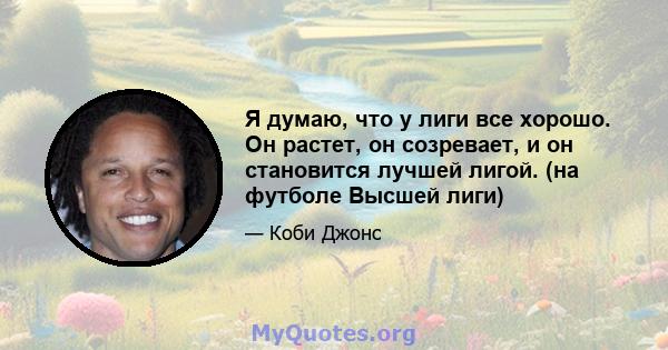 Я думаю, что у лиги все хорошо. Он растет, он созревает, и он становится лучшей лигой. (на футболе Высшей лиги)