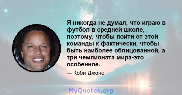 Я никогда не думал, что играю в футбол в средней школе, поэтому, чтобы пойти от этой команды к фактически, чтобы быть наиболее облицованной, а три чемпионата мира-это особенное.