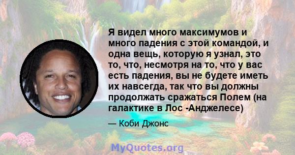 Я видел много максимумов и много падения с этой командой, и одна вещь, которую я узнал, это то, что, несмотря на то, что у вас есть падения, вы не будете иметь их навсегда, так что вы должны продолжать сражаться Полем