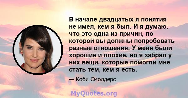 В начале двадцатых я понятия не имел, кем я был. И я думаю, что это одна из причин, по которой вы должны попробовать разные отношения. У меня были хорошие и плохие, но я забрал у них вещи, которые помогли мне стать тем, 