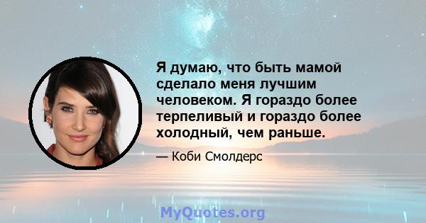 Я думаю, что быть мамой сделало меня лучшим человеком. Я гораздо более терпеливый и гораздо более холодный, чем раньше.