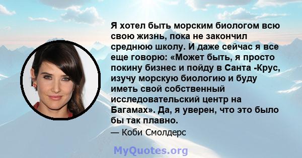 Я хотел быть морским биологом всю свою жизнь, пока не закончил среднюю школу. И даже сейчас я все еще говорю: «Может быть, я просто покину бизнес и пойду в Санта -Крус, изучу морскую биологию и буду иметь свой