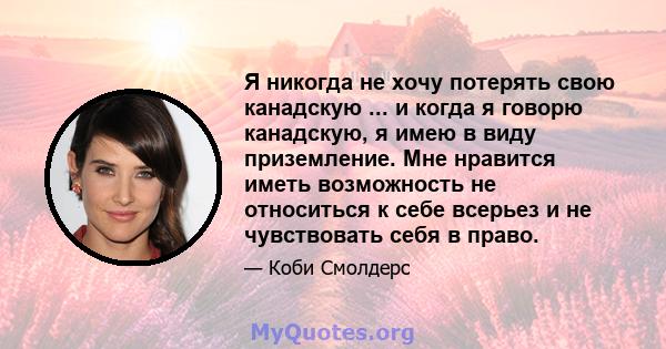 Я никогда не хочу потерять свою канадскую ... и когда я говорю канадскую, я имею в виду приземление. Мне нравится иметь возможность не относиться к себе всерьез и не чувствовать себя в право.