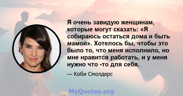 Я очень завидую женщинам, которые могут сказать: «Я собираюсь остаться дома и быть мамой». Хотелось бы, чтобы это было то, что меня исполнило, но мне нравится работать, и у меня нужно что -то для себя.