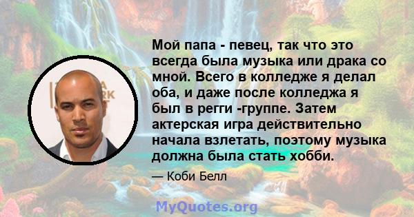 Мой папа - певец, так что это всегда была музыка или драка со мной. Всего в колледже я делал оба, и даже после колледжа я был в регги -группе. Затем актерская игра действительно начала взлетать, поэтому музыка должна