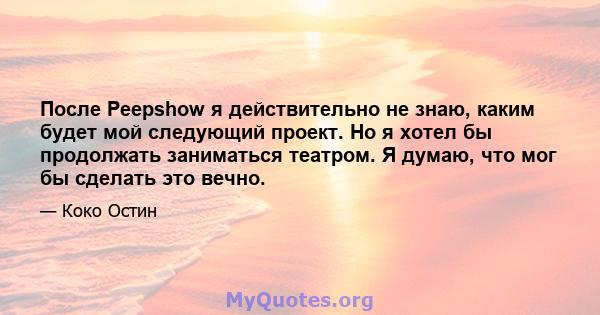 После Peepshow я действительно не знаю, каким будет мой следующий проект. Но я хотел бы продолжать заниматься театром. Я думаю, что мог бы сделать это вечно.