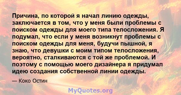 Причина, по которой я начал линию одежды, заключается в том, что у меня были проблемы с поиском одежды для моего типа телосложения. Я подумал, что если у меня возникнут проблемы с поиском одежды для меня, будучи пышной, 