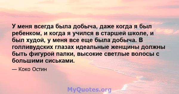 У меня всегда была добыча, даже когда я был ребенком, и когда я учился в старшей школе, и был худой, у меня все еще была добыча. В голливудских глазах идеальные женщины должны быть фигурой палки, высокие светлые волосы