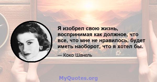 Я изобрел свою жизнь, воспринимая как должное, что все, что мне не нравилось, будет иметь наоборот, что я хотел бы.