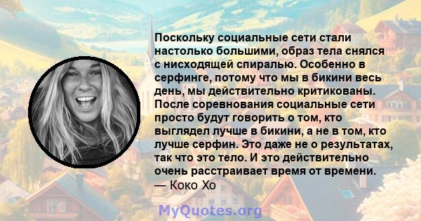 Поскольку социальные сети стали настолько большими, образ тела снялся с нисходящей спиралью. Особенно в серфинге, потому что мы в бикини весь день, мы действительно критикованы. После соревнования социальные сети просто 